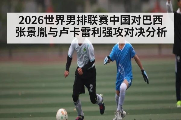 2026世界男排联赛中国对巴西张景胤与卢卡雷利强攻对决分析