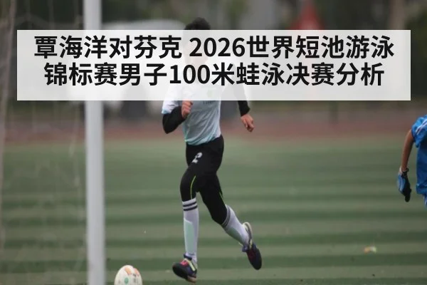 覃海洋对芬克 2026世界短池游泳锦标赛男子100米蛙泳决赛分析