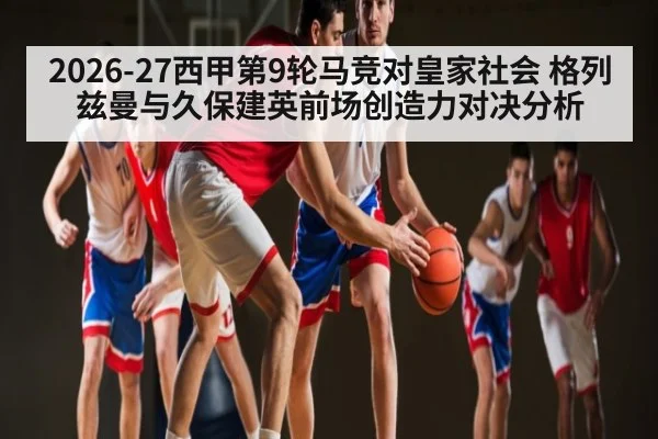 2026-27西甲第9轮马竞对皇家社会 格列兹曼与久保建英前场创造力对决分析