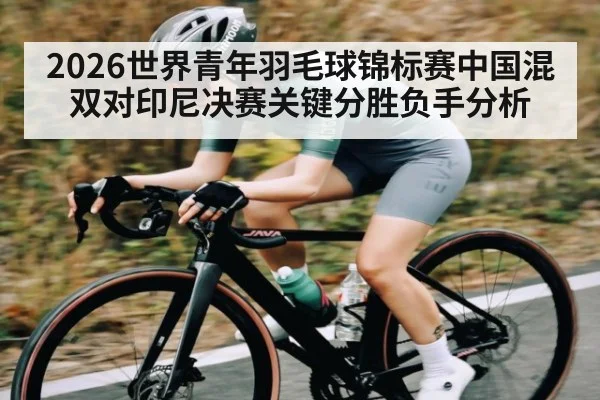 2026世界青年羽毛球锦标赛中国混双对印尼决赛关键分胜负手分析